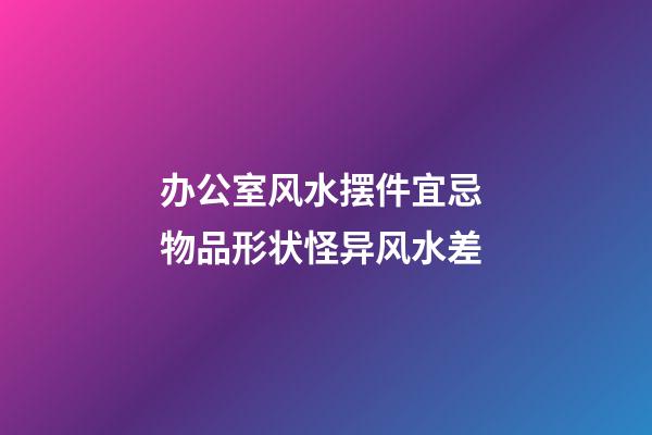 办公室风水摆件宜忌 物品形状怪异风水差